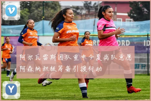阿尔瓦雷斯团队重申今夏离队意愿阿森纳积极筹备引援行动