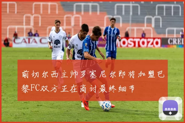 前切尔西主帅罗塞尼尔即将加盟巴黎FC双方正在商讨最终细节
