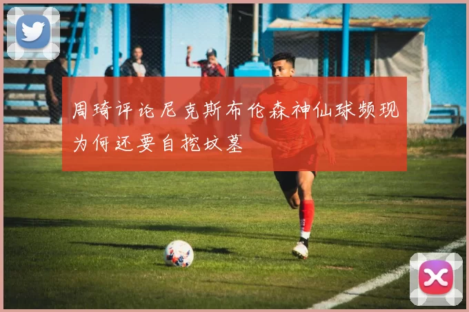 周琦评论尼克斯布伦森神仙球频现为何还要自挖坟墓
