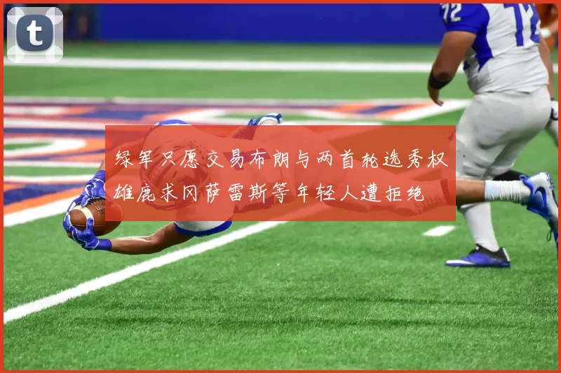 绿军只愿交易布朗与两首轮选秀权雄鹿求冈萨雷斯等年轻人遭拒绝