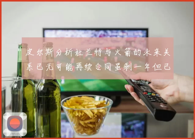 皮尔斯分析杜兰特与火箭的未来关系已无可能再续合同虽剩一年但已破裂