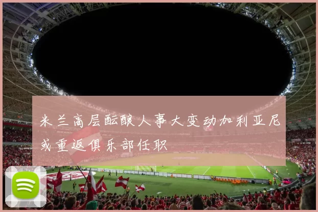 米兰高层酝酿人事大变动加利亚尼或重返俱乐部任职