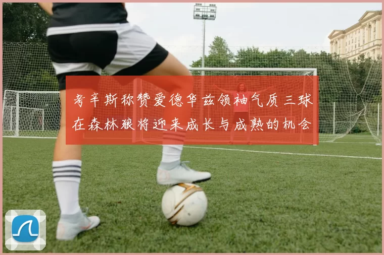 考辛斯称赞爱德华兹领袖气质三球在森林狼将迎来成长与成熟的机会