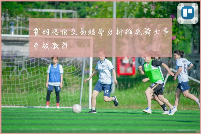 霍姆格伦交易赔率分析雄鹿骑士争夺战激烈