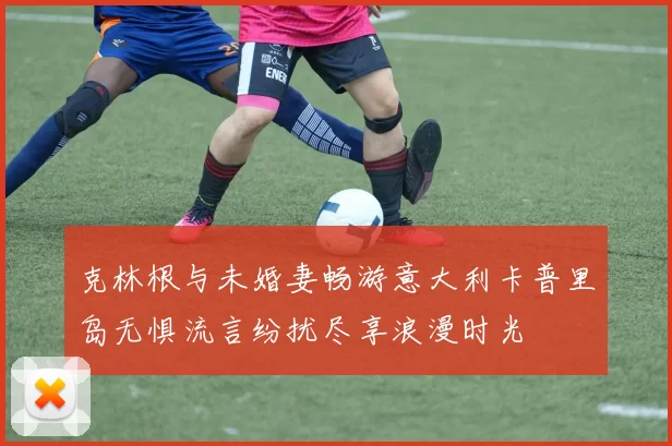 克林根与未婚妻畅游意大利卡普里岛无惧流言纷扰尽享浪漫时光