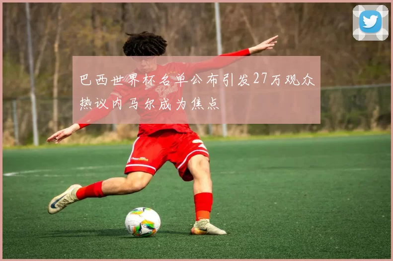 巴西世界杯名单公布引发27万观众热议内马尔成为焦点