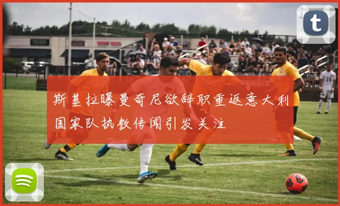斯基拉曝曼奇尼欲辞职重返意大利国家队执教传闻引发关注