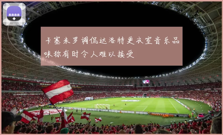 卡塞米罗调侃达洛特更衣室音乐品味称有时令人难以接受