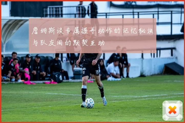 詹姆斯谈专属握手动作的记忆秘诀与队友间的默契互动