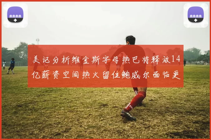美记分析维金斯字母热巴将释放14亿薪资空间热火留住鲍威尔面临更大挑战