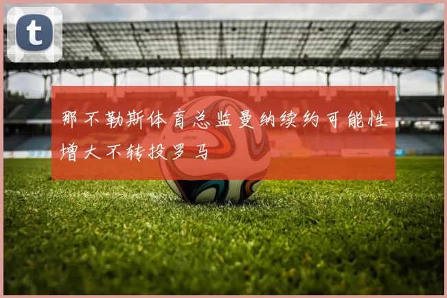 那不勒斯体育总监曼纳续约可能性增大不转投罗马