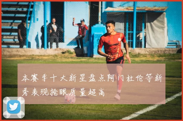 本赛季十大新星盘点阿门杜伦等新秀表现抢眼质量超高