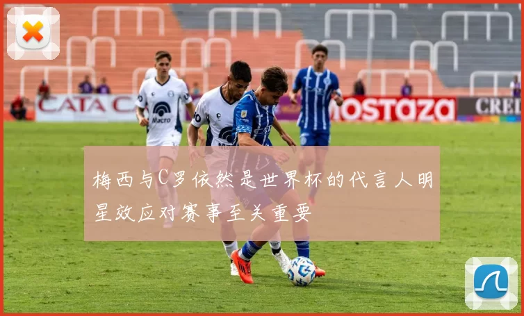 梅西与C罗依然是世界杯的代言人明星效应对赛事至关重要