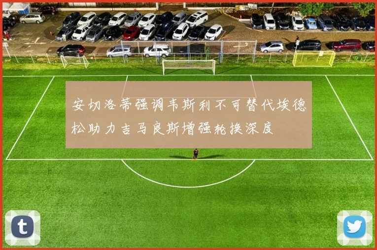安切洛蒂强调韦斯利不可替代埃德松助力吉马良斯增强轮换深度