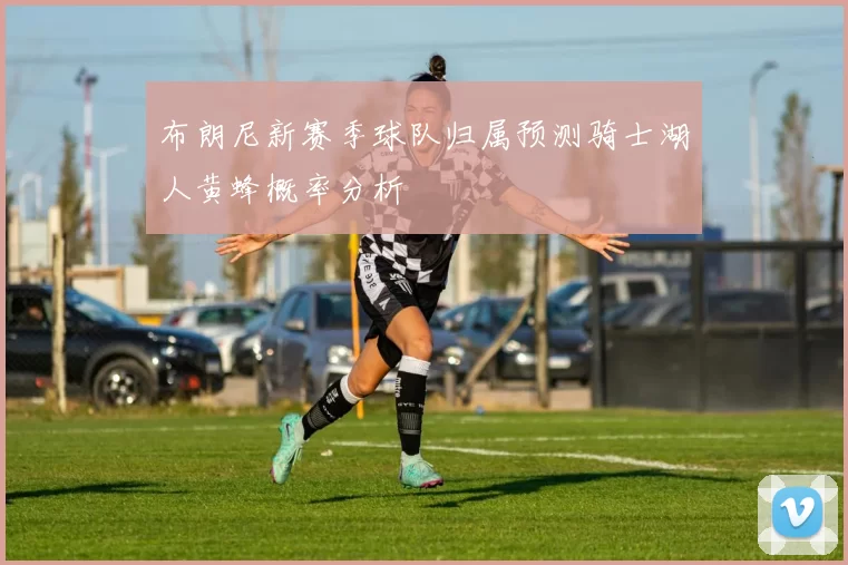 布朗尼新赛季球队归属预测骑士湖人黄蜂概率分析