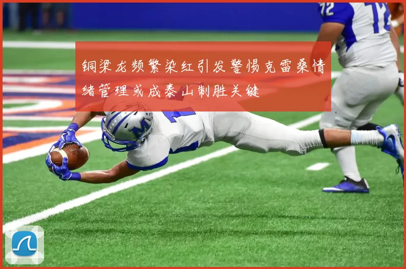 铜梁龙频繁染红引发警惕克雷桑情绪管理或成泰山制胜关键