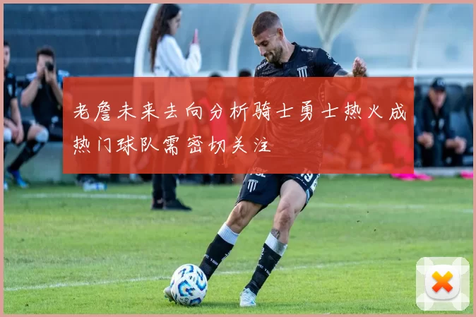 老詹未来去向分析骑士勇士热火成热门球队需密切关注