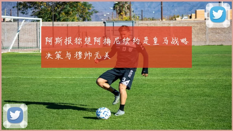 阿斯报称楚阿梅尼续约是皇马战略决策与穆帅无关