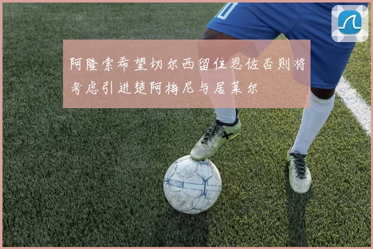 阿隆索希望切尔西留住恩佐否则将考虑引进楚阿梅尼与居莱尔