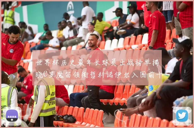 世界杯历史最年长球员出战榜单揭晓C罗魔笛领衔哲科诺伊尔入围前十