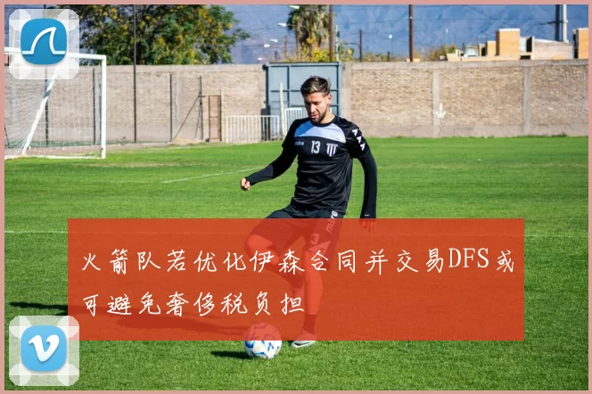 火箭队若优化伊森合同并交易DFS或可避免奢侈税负担