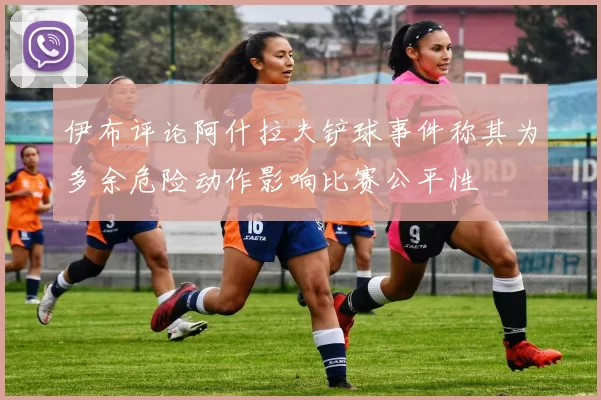 伊布评论阿什拉夫铲球事件称其为多余危险动作影响比赛公平性