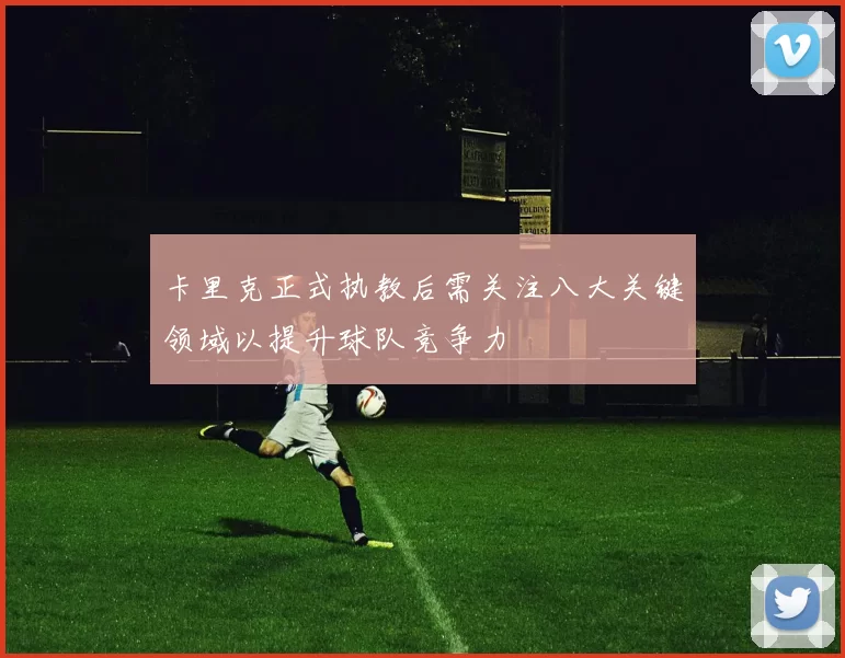 卡里克正式执教后需关注八大关键领域以提升球队竞争力
